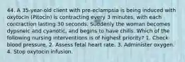 44. A 35-year-old client with pre-eclampsia is being induced with oxytocin (Pitocin) is contracting every 3 minutes, with each contraction lasting 30 seconds. Suddenly the woman becomes dypsneic and cyanotic, and begins to have chills. Which of the following nursing interventions is of highest priority? 1. Check blood pressure. 2. Assess fetal heart rate. 3. Administer oxygen. 4. Stop oxytocin infusion.