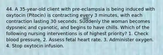 44. A 35-year-old client with pre-eclampsia is being induced with oxytocin (Pitocin) is contracting every 3 minutes, with each contraction lasting 30 seconds. Suddenly the woman becomes dypsneic and cyanotic, and begins to have chills. Which of the following nursing interventions is of highest priority? 1. Check blood pressure. 2. Assess fetal heart rate. 3. Administer oxygen. 4. Stop oxytocin infusion.