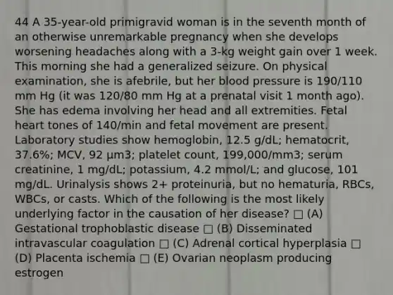 44 A 35-year-old primigravid woman is in the seventh month of an otherwise unremarkable pregnancy when she develops worsening headaches along with a 3-kg weight gain over 1 week. This morning she had a generalized seizure. On physical examination, she is afebrile, but her blood pressure is 190/110 mm Hg (it was 120/80 mm Hg at a prenatal visit 1 month ago). She has edema involving her head and all extremities. Fetal heart tones of 140/min and fetal movement are present. Laboratory studies show hemoglobin, 12.5 g/dL; hematocrit, 37.6%; MCV, 92 μm3; platelet count, 199,000/mm3; serum creatinine, 1 mg/dL; potassium, 4.2 mmol/L; and glucose, 101 mg/dL. Urinalysis shows 2+ proteinuria, but no hematuria, RBCs, WBCs, or casts. Which of the following is the most likely underlying factor in the causation of her disease? □ (A) Gestational trophoblastic disease □ (B) Disseminated intravascular coagulation □ (C) Adrenal cortical hyperplasia □ (D) Placenta ischemia □ (E) Ovarian neoplasm producing estrogen