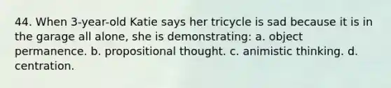 44. When 3-year-old Katie says her tricycle is sad because it is in the garage all alone, she is demonstrating: a. object permanence. b. propositional thought. c. animistic thinking. d. centration.