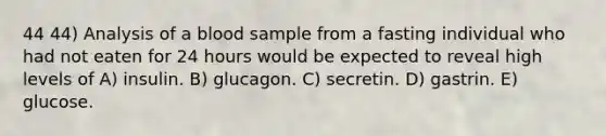 44 44) Analysis of a blood sample from a fasting individual who had not eaten for 24 hours would be expected to reveal high levels of A) insulin. B) glucagon. C) secretin. D) gastrin. E) glucose.