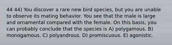 44 44) You discover a rare new bird species, but you are unable to observe its mating behavior. You see that the male is large and ornamental compared with the female. On this basis, you can probably conclude that the species is A) polygamous. B) monogamous. C) polyandrous. D) promiscuous. E) agonistic.