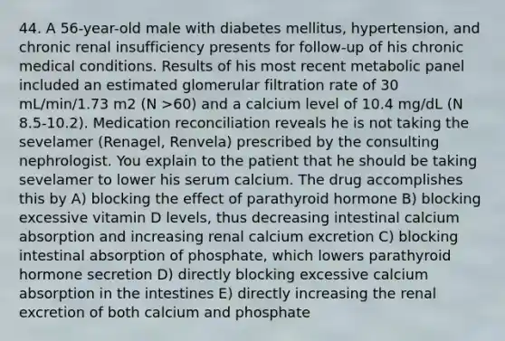 44. A 56-year-old male with diabetes mellitus, hypertension, and chronic renal insufficiency presents for follow-up of his chronic medical conditions. Results of his most recent metabolic panel included an estimated glomerular filtration rate of 30 mL/min/1.73 m2 (N >60) and a calcium level of 10.4 mg/dL (N 8.5-10.2). Medication reconciliation reveals he is not taking the sevelamer (Renagel, Renvela) prescribed by the consulting nephrologist. You explain to the patient that he should be taking sevelamer to lower his serum calcium. The drug accomplishes this by A) blocking the effect of parathyroid hormone B) blocking excessive vitamin D levels, thus decreasing intestinal calcium absorption and increasing renal calcium excretion C) blocking intestinal absorption of phosphate, which lowers parathyroid hormone secretion D) directly blocking excessive calcium absorption in the intestines E) directly increasing the renal excretion of both calcium and phosphate