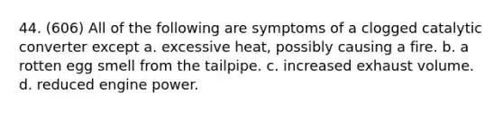 44. (606) All of the following are symptoms of a clogged catalytic converter except a. excessive heat, possibly causing a fire. b. a rotten egg smell from the tailpipe. c. increased exhaust volume. d. reduced engine power.