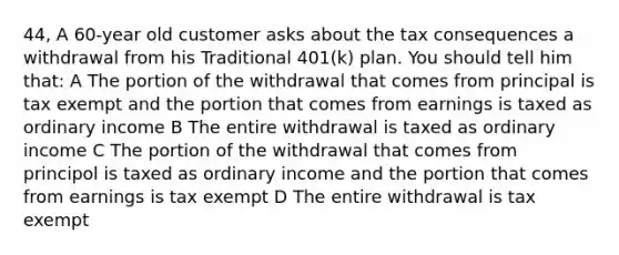 44, A 60-year old customer asks about the tax consequences a withdrawal from his Traditional 401(k) plan. You should tell him that: A The portion of the withdrawal that comes from principal is tax exempt and the portion that comes from earnings is taxed as ordinary income B The entire withdrawal is taxed as ordinary income C The portion of the withdrawal that comes from principol is taxed as ordinary income and the portion that comes from earnings is tax exempt D The entire withdrawal is tax exempt