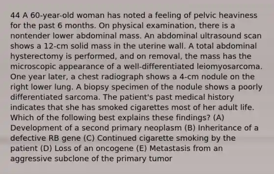 44 A 60-year-old woman has noted a feeling of pelvic heaviness for the past 6 months. On physical examination, there is a nontender lower abdominal mass. An abdominal ultrasound scan shows a 12-cm solid mass in the uterine wall. A total abdominal hysterectomy is performed, and on removal, the mass has the microscopic appearance of a well-differentiated leiomyosarcoma. One year later, a chest radiograph shows a 4-cm nodule on the right lower lung. A biopsy specimen of the nodule shows a poorly differentiated sarcoma. The patient's past medical history indicates that she has smoked cigarettes most of her adult life. Which of the following best explains these findings? (A) Development of a second primary neoplasm (B) Inheritance of a defective RB gene (C) Continued cigarette smoking by the patient (D) Loss of an oncogene (E) Metastasis from an aggressive subclone of the primary tumor