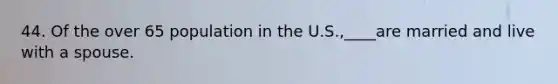 44. Of the over 65 population in the U.S.,____are married and live with a spouse.
