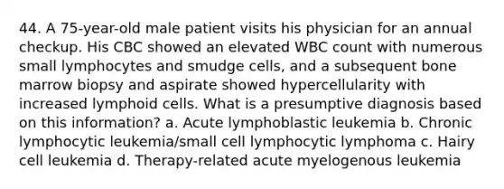 44. A 75-year-old male patient visits his physician for an annual checkup. His CBC showed an elevated WBC count with numerous small lymphocytes and smudge cells, and a subsequent bone marrow biopsy and aspirate showed hypercellularity with increased lymphoid cells. What is a presumptive diagnosis based on this information? a. Acute lymphoblastic leukemia b. Chronic lymphocytic leukemia/small cell lymphocytic lymphoma c. Hairy cell leukemia d. Therapy-related acute myelogenous leukemia