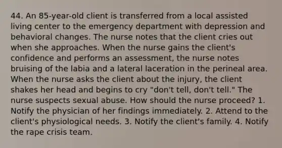 44. An 85-year-old client is transferred from a local assisted living center to the emergency department with depression and behavioral changes. The nurse notes that the client cries out when she approaches. When the nurse gains the client's confidence and performs an assessment, the nurse notes bruising of the labia and a lateral laceration in the perineal area. When the nurse asks the client about the injury, the client shakes her head and begins to cry "don't tell, don't tell." The nurse suspects sexual abuse. How should the nurse proceed? 1. Notify the physician of her findings immediately. 2. Attend to the client's physiological needs. 3. Notify the client's family. 4. Notify the rape crisis team.