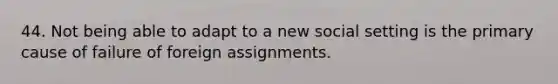 44. Not being able to adapt to a new social setting is the primary cause of failure of foreign assignments.