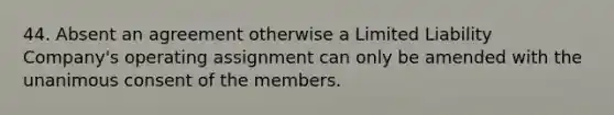 44. Absent an agreement otherwise a Limited Liability Company's operating assignment can only be amended with the unanimous consent of the members.