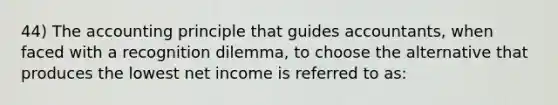 44) The accounting principle that guides accountants, when faced with a recognition dilemma, to choose the alternative that produces the lowest net income is referred to as: