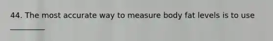 44. The most accurate way to measure body fat levels is to use _________