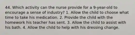 44. Which activity can the nurse provide for a 9-year-old to encourage a sense of industry? 1. Allow the child to choose what time to take his medication. 2. Provide the child with the homework his teacher has sent. 3. Allow the child to assist with his bath. 4. Allow the child to help with his dressing change.