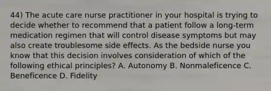 44) The acute care nurse practitioner in your hospital is trying to decide whether to recommend that a patient follow a long-term medication regimen that will control disease symptoms but may also create troublesome side effects. As the bedside nurse you know that this decision involves consideration of which of the following ethical principles? A. Autonomy B. Nonmaleficence C. Beneficence D. Fidelity