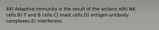 44) Adaptive immunity is the result of the actions ofA) NK cells.B) T and B cells.C) mast cells.D) antigen-antibody complexes.E) interferons.