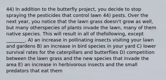 44) In addition to the butterfly project, you decide to stop spraying the pesticides that control lawn 44) pests. Over the next year, you notice that the lawn grass doesn't grow as well, but many otherspecies of plants invade the lawn, many of them native species. This will result in all of thefollowing, except ________. A) an increase in pollinating insects visiting your lawn and gardens B) an increase in bird species in your yard C) lower survival rates for the caterpillars and butterflies D) competition between the lawn grass and the new species that invade the area E) an increase in herbivorous insects and the small predators that eat them