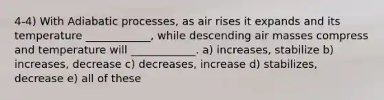 4-4) With Adiabatic processes, as air rises it expands and its temperature ____________, while descending air masses compress and temperature will ____________. a) increases, stabilize b) increases, decrease c) decreases, increase d) stabilizes, decrease e) all of these