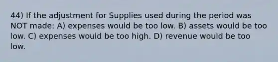 44) If the adjustment for Supplies used during the period was NOT made: A) expenses would be too low. B) assets would be too low. C) expenses would be too high. D) revenue would be too low.