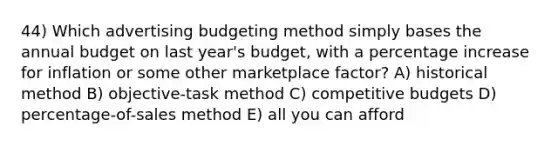 44) Which advertising budgeting method simply bases the annual budget on last year's budget, with a percentage increase for inflation or some other marketplace factor? A) historical method B) objective-task method C) competitive budgets D) percentage-of-sales method E) all you can afford