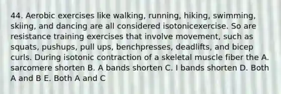 44. Aerobic exercises like walking, running, hiking, swimming, skiing, and dancing are all considered isotonicexercise. So are resistance training exercises that involve movement, such as squats, pushups, pull ups, benchpresses, deadlifts, and bicep curls. During isotonic contraction of a skeletal muscle fiber the A. sarcomere shorten B. A bands shorten C. I bands shorten D. Both A and B E. Both A and C