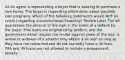 44 An agent is representing a buyer that is seeking to purchase a new home. The buyer is requesting information about possible loan programs. Which of the following statements would NOT be correct regarding unconventional financing? Review Later The VA guarantees the amount of the loan in the event of a default by the buyer. FHA loans are originated by lenders, and the government either insures the lender against some of the loss. A widow or widower of a veteran may obtain a VA loan so long as they have not remarried and do not currently have a VA loan. FHA and VA loans are not allowed to include a prepayment penalty.