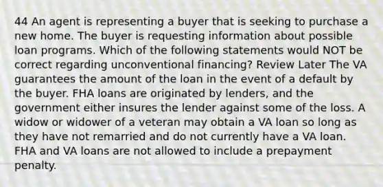 44 An agent is representing a buyer that is seeking to purchase a new home. The buyer is requesting information about possible loan programs. Which of the following statements would NOT be correct regarding unconventional financing? Review Later The VA guarantees the amount of the loan in the event of a default by the buyer. FHA loans are originated by lenders, and the government either insures the lender against some of the loss. A widow or widower of a veteran may obtain a VA loan so long as they have not remarried and do not currently have a VA loan. FHA and VA loans are not allowed to include a prepayment penalty.