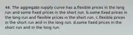 44. The aggregate supply curve has a.flexible prices in the long run and some fixed prices in the short run. b.some fixed prices in the long run and flexible prices in the short run. c.flexible prices in the short run and in the long run. d.some fixed prices in the short run and in the long run.