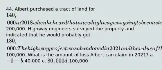 44. Albert purchased a tract of land for 140,000 in 2018 when he heard that a new highway was going to be constructed through the property and that the land would soon be worth200,000. Highway engineers surveyed the property and indicated that he would probably get 180,000. The highway project was abandoned in 2021 and the value of the land fell to100,000. What is the amount of loss Albert can claim in 2021? a. -0- b.40,000 c. 80,000 d.100,000