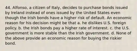 44. Alfonso, a citizen of Italy, decides to purchase bonds issued by Ireland instead of ones issued by the United States even though the Irish bonds have a higher risk of default. An economic reason for his decision might be that a. he dislikes U.S. foreign policy. b. the Irish bonds pay a higher rate of interest. c. the U.S. government is more stable than the Irish government. d. None of the above provide an economic reason for buying the riskier bond.