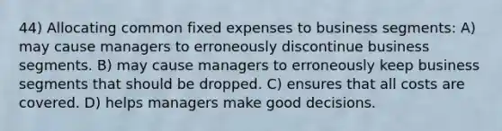 44) Allocating common fixed expenses to business segments: A) may cause managers to erroneously discontinue business segments. B) may cause managers to erroneously keep business segments that should be dropped. C) ensures that all costs are covered. D) helps managers make good decisions.