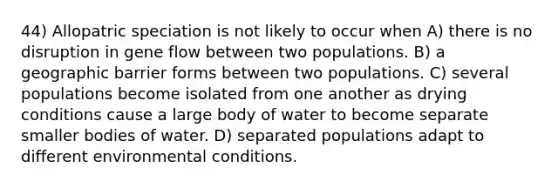 44) Allopatric speciation is not likely to occur when A) there is no disruption in gene flow between two populations. B) a geographic barrier forms between two populations. C) several populations become isolated from one another as drying conditions cause a large body of water to become separate smaller bodies of water. D) separated populations adapt to different environmental conditions.