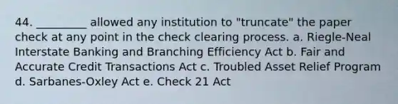 44. _________ allowed any institution to "truncate" the paper check at any point in the check clearing process. a. Riegle-Neal Interstate Banking and Branching Efficiency Act b. Fair and Accurate Credit Transactions Act c. Troubled Asset Relief Program d. Sarbanes-Oxley Act e. Check 21 Act