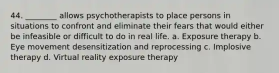 44. ________ allows psychotherapists to place persons in situations to confront and eliminate their fears that would either be infeasible or difficult to do in real life. a. Exposure therapy b. Eye movement desensitization and reprocessing c. Implosive therapy d. Virtual reality exposure therapy