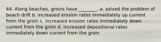 44. Along beaches, groins have ________. a. solved the problem of beach drift b. increased erosion rates immediately up current from the groin c. increased erosion rates immediately down current from the groin d. increased depositional rates immediately down current from the groin