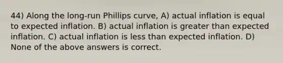 44) Along the long-run Phillips curve, A) actual inflation is equal to expected inflation. B) actual inflation is greater than expected inflation. C) actual inflation is less than expected inflation. D) None of the above answers is correct.