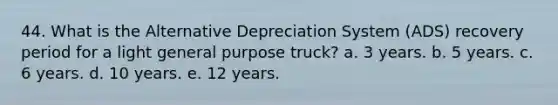 44. What is the Alternative Depreciation System (ADS) recovery period for a light general purpose truck? a. 3 years. b. 5 years. c. 6 years. d. 10 years. e. 12 years.