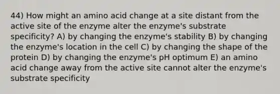 44) How might an amino acid change at a site distant from the active site of the enzyme alter the enzyme's substrate specificity? A) by changing the enzyme's stability B) by changing the enzyme's location in the cell C) by changing the shape of the protein D) by changing the enzyme's pH optimum E) an amino acid change away from the active site cannot alter the enzyme's substrate specificity