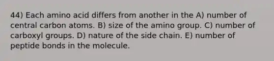 44) Each amino acid differs from another in the A) number of central carbon atoms. B) size of the amino group. C) number of carboxyl groups. D) nature of the side chain. E) number of peptide bonds in the molecule.