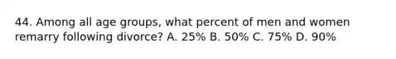 44. Among all age groups, what percent of men and women remarry following divorce? A. 25% B. 50% C. 75% D. 90%