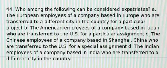 44. Who among the following can be considered expatriates? a. The European employees of a company based in Europe who are transferred to a different city in the country for a particular project b. The American employees of a company based in Japan who are transferred to the U.S. for a particular assignment c. The Chinese employees of a company based in Shanghai, China who are transferred to the U.S. for a special assignment d. The Indian employees of a company based in India who are transferred to a different city in the country