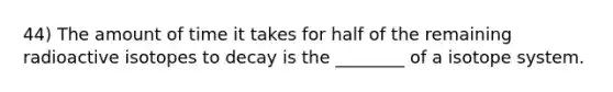 44) The amount of time it takes for half of the remaining radioactive isotopes to decay is the ________ of a isotope system.