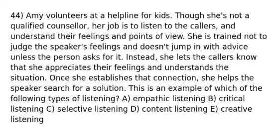 44) Amy volunteers at a helpline for kids. Though she's not a qualified counsellor, her job is to listen to the callers, and understand their feelings and points of view. She is trained not to judge the speaker's feelings and doesn't jump in with advice unless the person asks for it. Instead, she lets the callers know that she appreciates their feelings and understands the situation. Once she establishes that connection, she helps the speaker search for a solution. This is an example of which of the following types of listening? A) empathic listening B) critical listening C) selective listening D) content listening E) creative listening