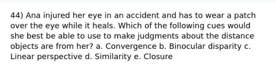 44) Ana injured her eye in an accident and has to wear a patch over the eye while it heals. Which of the following cues would she best be able to use to make judgments about the distance objects are from her? a. Convergence b. Binocular disparity c. Linear perspective d. Similarity e. Closure