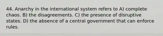 44. Anarchy in the international system refers to A) complete chaos. B) the disagreements. C) the presence of disruptive states. D) the absence of a central government that can enforce rules.