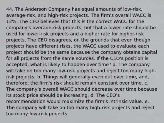 44. The Anderson Company has equal amounts of low-risk, average-risk, and high-risk projects. The firm's overall WACC is 12%. The CFO believes that this is the correct WACC for the company's average-risk projects, but that a lower rate should be used for lower-risk projects and a higher rate for higher-risk projects. The CEO disagrees, on the grounds that even though projects have different risks, the WACC used to evaluate each project should be the same because the company obtains capital for all projects from the same sources. If the CEO's position is accepted, what is likely to happen over time? a. The company will take on too many low-risk projects and reject too many high-risk projects. b. Things will generally even out over time, and, therefore, the firm's risk should remain constant over time. c. The company's overall WACC should decrease over time because its stock price should be increasing. d. The CEO's recommendation would maximize the firm's intrinsic value. e. The company will take on too many high-risk projects and reject too many low-risk projects.