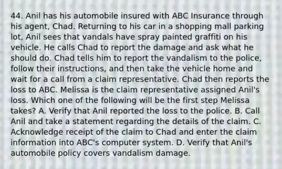 44. Anil has his automobile insured with ABC Insurance through his agent, Chad. Returning to his car in a shopping mall parking lot, Anil sees that vandals have spray painted graffiti on his vehicle. He calls Chad to report the damage and ask what he should do. Chad tells him to report the vandalism to the police, follow their instructions, and then take the vehicle home and wait for a call from a claim representative. Chad then reports the loss to ABC. Melissa is the claim representative assigned Anil's loss. Which one of the following will be the first step Melissa takes? A. Verify that Anil reported the loss to the police. B. Call Anil and take a statement regarding the details of the claim. C. Acknowledge receipt of the claim to Chad and enter the claim information into ABC's computer system. D. Verify that Anil's automobile policy covers vandalism damage.