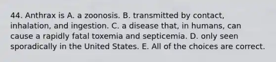 44. Anthrax is A. a zoonosis. B. transmitted by contact, inhalation, and ingestion. C. a disease that, in humans, can cause a rapidly fatal toxemia and septicemia. D. only seen sporadically in the United States. E. All of the choices are correct.