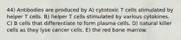 44) Antibodies are produced by A) cytotoxic T cells stimulated by helper T cells. B) helper T cells stimulated by various cytokines. C) B cells that differentiate to form plasma cells. D) natural killer cells as they lyse cancer cells. E) the red bone marrow.