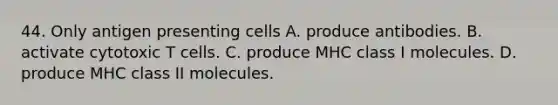 44. Only antigen presenting cells A. produce antibodies. B. activate cytotoxic T cells. C. produce MHC class I molecules. D. produce MHC class II molecules.